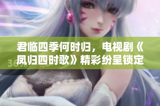 君临四季何时归，电视剧《凤归四时歌》精彩纷呈锁定观众心弦