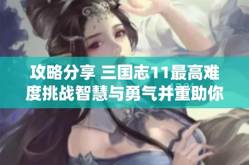 攻略分享 三国志11最高难度挑战智慧与勇气并重助你一统天下的秘诀