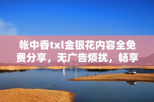 帐中香txl金银花内容全免费分享，无广告烦扰，畅享阅读乐趣