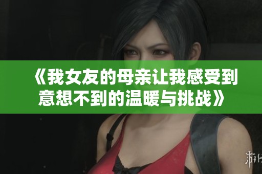 《我女友的母亲让我感受到意想不到的温暖与挑战》