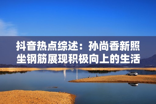 抖音热点综述：孙尚香新照坐钢筋展现积极向上的生活态度与正能量