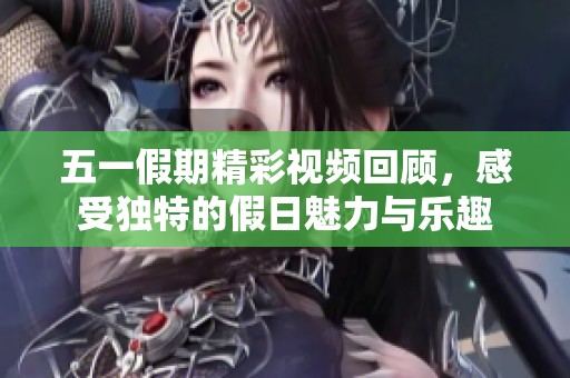 五一假期精彩视频回顾，感受独特的假日魅力与乐趣