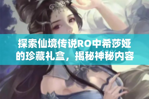 探索仙境传说RO中希莎娅的珍藏礼盒，揭秘神秘内容与全新游戏体验的奇妙旅程