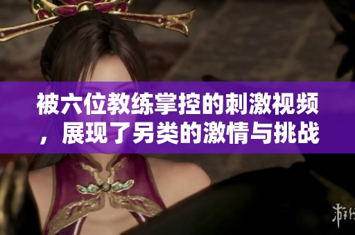 被六位教练掌控的刺激视频，展现了另类的激情与挑战