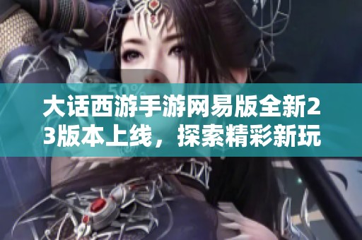 大话西游手游网易版全新23版本上线，探索精彩新玩法与独特挑战尽在其中