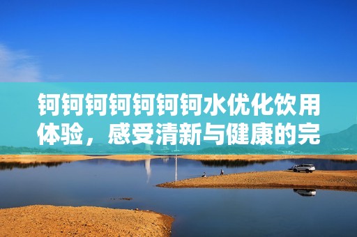 钶钶钶钶钶钶钶水优化饮用体验，感受清新与健康的完美结合