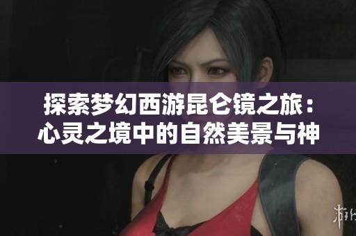 探索梦幻西游昆仑镜之旅：心灵之境中的自然美景与神秘探险指南