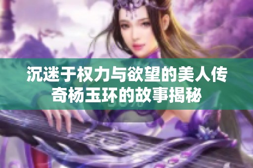 沉迷于权力与欲望的美人传奇杨玉环的故事揭秘