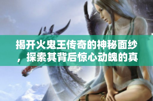 揭开火鬼王传奇的神秘面纱，探索其背后惊心动魄的真相与震撼的结局揭秘
