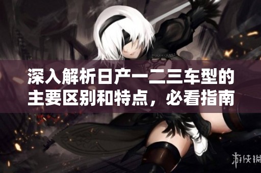 深入解析日产一二三车型的主要区别和特点，必看指南