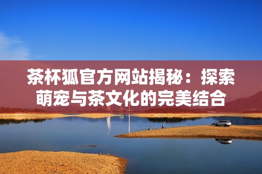 茶杯狐官方网站揭秘：探索萌宠与茶文化的完美结合