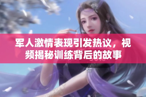 军人激情表现引发热议，视频揭秘训练背后的故事