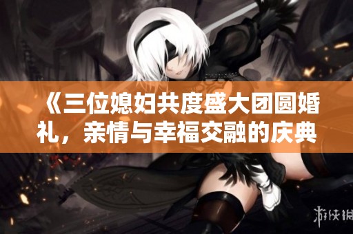 《三位媳妇共度盛大团圆婚礼，亲情与幸福交融的庆典》