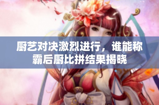 厨艺对决激烈进行，谁能称霸后厨比拼结果揭晓