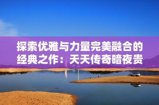 探索优雅与力量完美融合的经典之作：天天传奇暗夜贵公子全面评测