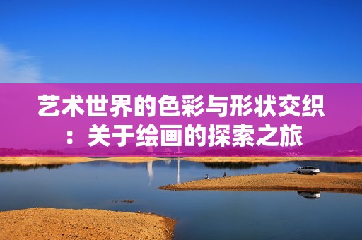 艺术世界的色彩与形状交织：关于绘画的探索之旅