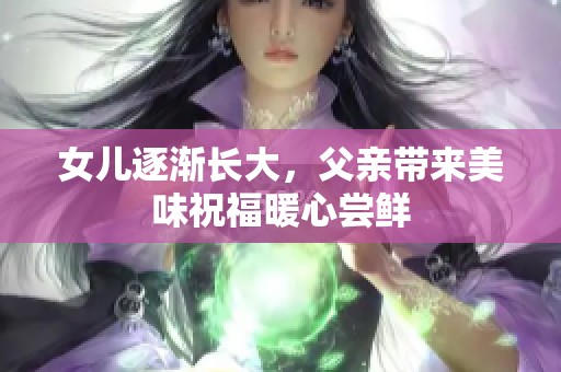 女儿逐渐长大，父亲带来美味祝福暖心尝鲜