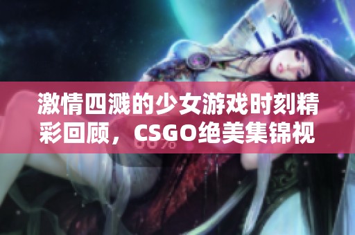 激情四溅的少女游戏时刻精彩回顾，CSGO绝美集锦视频