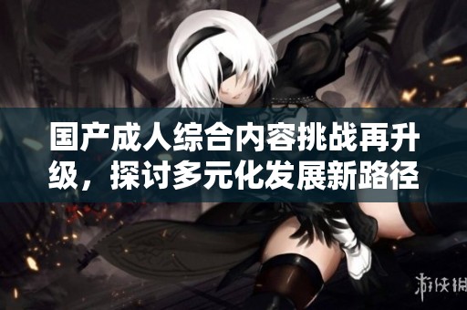 国产成人综合内容挑战再升级，探讨多元化发展新路径