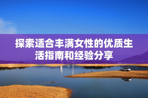 探索适合丰满女性的优质生活指南和经验分享