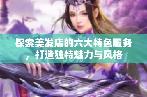 探索美发店的六大特色服务，打造独特魅力与风格