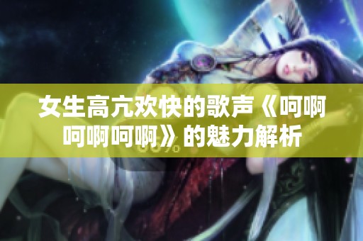 女生高亢欢快的歌声《呵啊呵啊呵啊》的魅力解析
