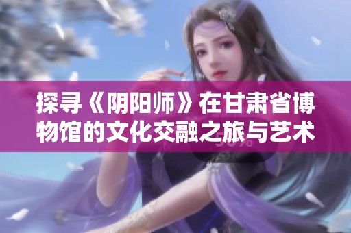 探寻《阴阳师》在甘肃省博物馆的文化交融之旅与艺术遗产交换新视角