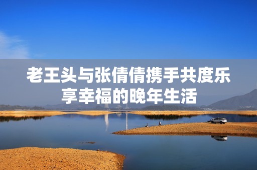 老王头与张倩倩携手共度乐享幸福的晚年生活