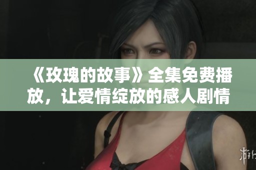《玫瑰的故事》全集免费播放，让爱情绽放的感人剧情尽在其中