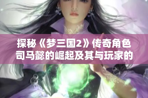 探秘《梦三国2》传奇角色司马懿的崛起及其与玩家的精彩互动体验