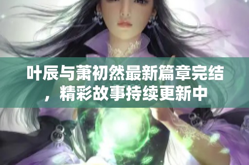 叶辰与萧初然最新篇章完结，精彩故事持续更新中