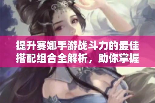 提升赛娜手游战斗力的最佳搭配组合全解析，助你掌握最强攻略与技巧