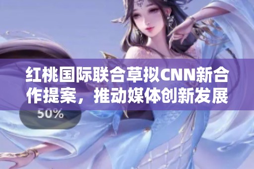 红桃国际联合草拟CNN新合作提案，推动媒体创新发展