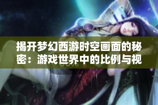 揭开梦幻西游时空画面的秘密：游戏世界中的比例与视觉艺术探索