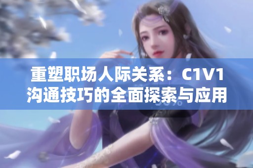 重塑职场人际关系：C1V1沟通技巧的全面探索与应用