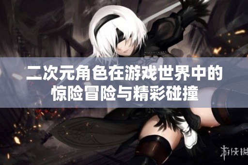 二次元角色在游戏世界中的惊险冒险与精彩碰撞