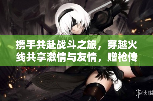 携手共赴战斗之旅，穿越火线共享激情与友情，赠枪传情共创美好回忆
