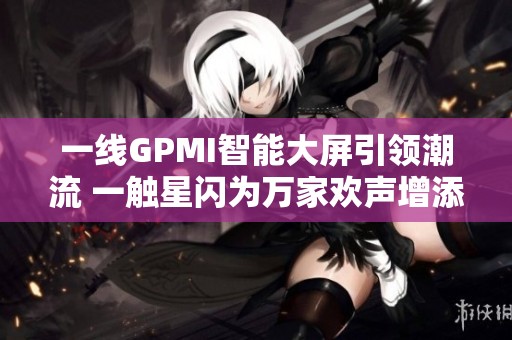 一线GPMI智能大屏引领潮流 一触星闪为万家欢声增添无限魅力与乐趣