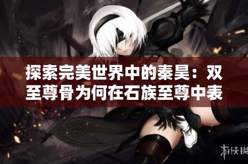 探索完美世界中的秦昊：双至尊骨为何在石族至尊中表现不佳的背后原因分析