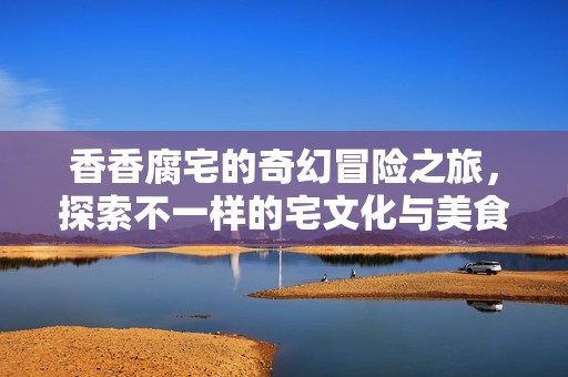 香香腐宅的奇幻冒险之旅，探索不一样的宅文化与美食