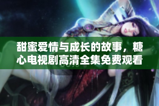 甜蜜爱情与成长的故事，糖心电视剧高清全集免费观看