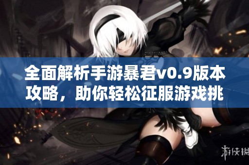 全面解析手游暴君v0.9版本攻略，助你轻松征服游戏挑战与敌人