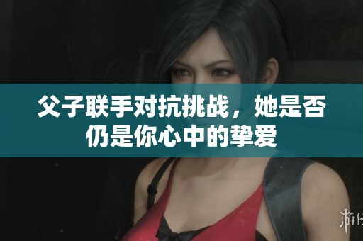 父子联手对抗挑战，她是否仍是你心中的挚爱