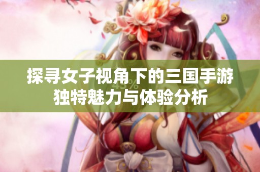 探寻女子视角下的三国手游独特魅力与体验分析