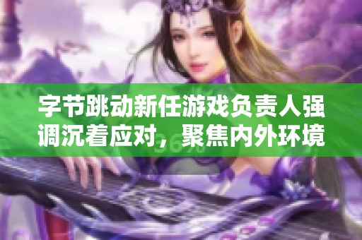字节跳动新任游戏负责人强调沉着应对，聚焦内外环境分析而非急于证明能力