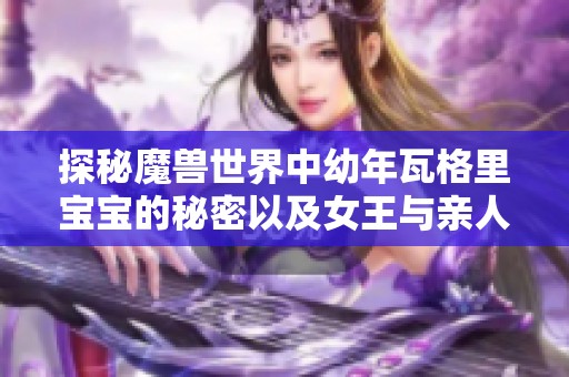 探秘魔兽世界中幼年瓦格里宝宝的秘密以及女王与亲人之间三度生死的深刻隐情
