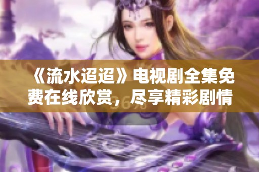 《流水迢迢》电视剧全集免费在线欣赏，尽享精彩剧情与情感纠葛