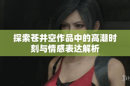 探索苍井空作品中的高潮时刻与情感表达解析