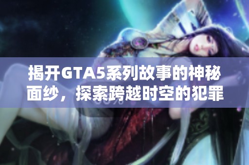 揭开GTA5系列故事的神秘面纱，探索跨越时空的犯罪传奇与黑帮史诗之旅