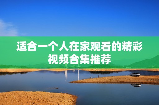 适合一个人在家观看的精彩视频合集推荐
